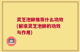 灵芝泡脚推荐什么功效(解读灵芝泡脚的功效与作用)