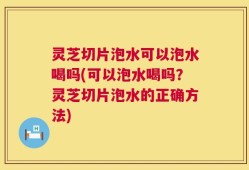 灵芝切片泡水可以泡水喝吗(可以泡水喝吗？灵芝切片泡水的正确方法)