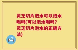 灵芝切片泡水可以泡水喝吗(可以泡水喝吗？灵芝切片泡水的正确方法)