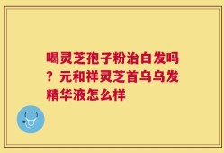 喝灵芝孢子粉治白发吗？元和祥灵芝首乌乌发精华液怎么样