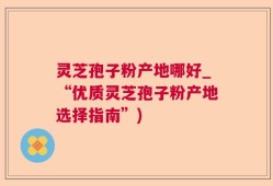 灵芝孢子粉产地哪好_“优质灵芝孢子粉产地选择指南”)