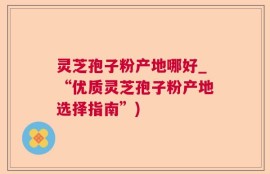 灵芝孢子粉产地哪好_“优质灵芝孢子粉产地选择指南”)