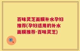 百味灵芝面膜补水孕妇推荐(孕妇适用的补水面膜推荐-百味灵芝)