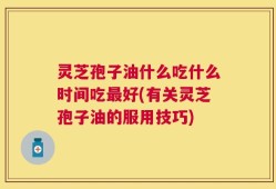 灵芝孢子油什么吃什么时间吃最好(有关灵芝孢子油的服用技巧)