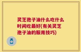 灵芝孢子油什么吃什么时间吃最好(有关灵芝孢子油的服用技巧)