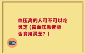 血压高的人可不可以吃灵芝 (高血压患者能否食用灵芝？)