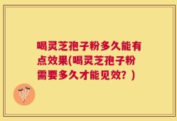 喝灵芝孢子粉多久能有点效果(喝灵芝孢子粉需要多久才能见效？)