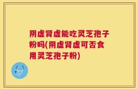 阴虚肾虚能吃灵芝孢子粉吗(阴虚肾虚可否食用灵芝孢子粉)