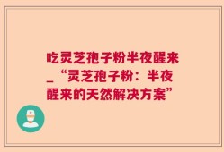 吃灵芝孢子粉半夜醒来_“灵芝孢子粉：半夜醒来的天然解决方案”