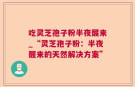 吃灵芝孢子粉半夜醒来_“灵芝孢子粉：半夜醒来的天然解决方案”