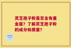 灵芝孢子粉是否含有重金属？了解灵芝孢子粉的成分和质量？