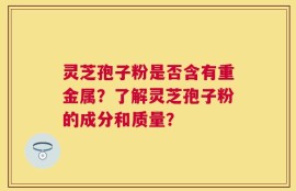 灵芝孢子粉是否含有重金属？了解灵芝孢子粉的成分和质量？