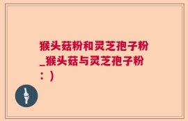 猴头菇粉和灵芝孢子粉_猴头菇与灵芝孢子粉：)