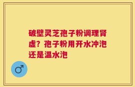 破壁灵芝孢子粉调理肾虚？孢子粉用开水冲泡还是温水泡