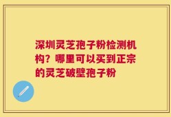 深圳灵芝孢子粉检测机构？哪里可以买到正宗的灵芝破壁孢子粉