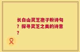 长白山灵芝孢子粉诗句？探寻灵芝之美的诗意？
