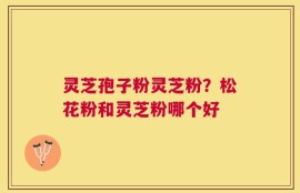 灵芝孢子粉灵芝粉？松花粉和灵芝粉哪个好