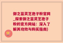 御之蓝灵芝孢子粉官网_探索御之蓝灵芝孢子粉的官方网站：深入了解其功效与购买指南)