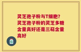 灵芝孢子粉与T细胞？灵芝孢子粉的灵芝多糖含量高好还是三萜含量高好