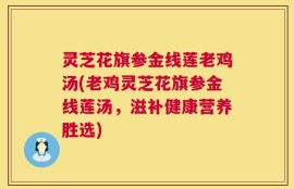 灵芝花旗参金线莲老鸡汤(老鸡灵芝花旗参金线莲汤，滋补健康营养胜选)