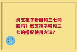 灵芝孢子粉能和三七同服吗？灵芝孢子粉和三七的搭配使用方法？