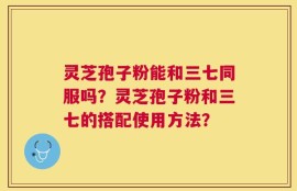 灵芝孢子粉能和三七同服吗？灵芝孢子粉和三七的搭配使用方法？