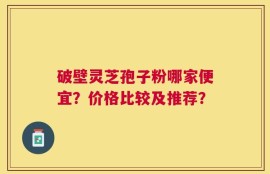 破壁灵芝孢子粉哪家便宜？价格比较及推荐？