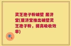 灵芝孢子粉破壁 居济堂(居济堂推出破壁灵芝孢子粉，提高吸收效率)