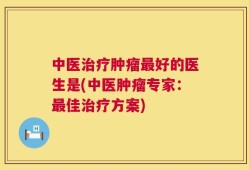 中医治疗肿瘤最好的医生是(中医肿瘤专家：最佳治疗方案)