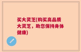 买大灵芝(购买高品质大灵芝，助您保持身体健康)