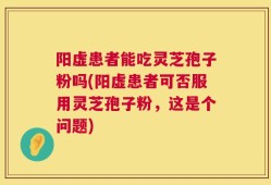阳虚患者能吃灵芝孢子粉吗(阳虚患者可否服用灵芝孢子粉，这是个问题)