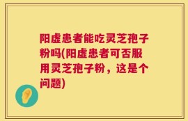 阳虚患者能吃灵芝孢子粉吗(阳虚患者可否服用灵芝孢子粉，这是个问题)