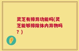 灵芝有排异功能吗(灵芝能够排除体内异物吗？)