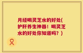 月经喝灵芝水的好处(护肝养生神器！喝灵芝水的好处你知道吗？)