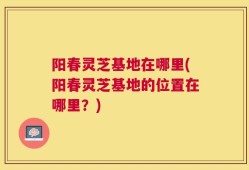 阳春灵芝基地在哪里(阳春灵芝基地的位置在哪里？)