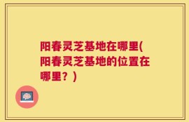 阳春灵芝基地在哪里(阳春灵芝基地的位置在哪里？)