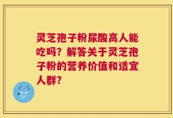 灵芝孢子粉尿酸高人能吃吗？解答关于灵芝孢子粉的营养价值和适宜人群？