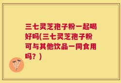 三七灵芝孢子粉一起喝好吗(三七灵芝孢子粉可与其他饮品一同食用吗？)