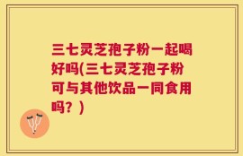 三七灵芝孢子粉一起喝好吗(三七灵芝孢子粉可与其他饮品一同食用吗？)