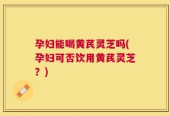 孕妇能喝黄芪灵芝吗(孕妇可否饮用黄芪灵芝？)