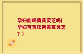 孕妇能喝黄芪灵芝吗(孕妇可否饮用黄芪灵芝？)