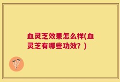 血灵芝效果怎么样(血灵芝有哪些功效？)