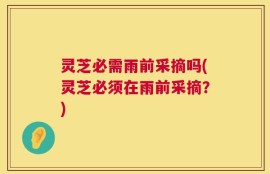 灵芝必需雨前采摘吗(灵芝必须在雨前采摘？)