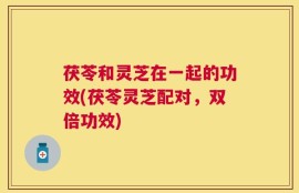 茯苓和灵芝在一起的功效(茯苓灵芝配对，双倍功效)