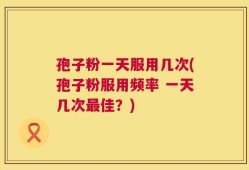 孢子粉一天服用几次(孢子粉服用频率 一天几次最佳？)