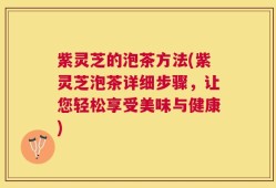 紫灵芝的泡茶方法(紫灵芝泡茶详细步骤，让您轻松享受美味与健康)