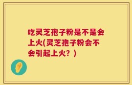 吃灵芝孢子粉是不是会上火(灵芝孢子粉会不会引起上火？)