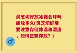 灵芝切好放冰箱会坏吗能放多久(灵芝切好后要注意存储体温和湿度，如何正确存放？)