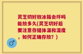 灵芝切好放冰箱会坏吗能放多久(灵芝切好后要注意存储体温和湿度，如何正确存放？)