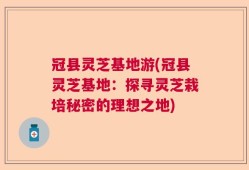 冠县灵芝基地游(冠县灵芝基地：探寻灵芝栽培秘密的理想之地)